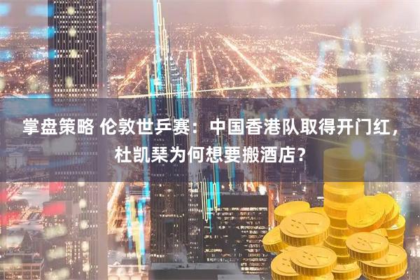 掌盘策略 伦敦世乒赛：中国香港队取得开门红，杜凯琹为何想要搬酒店？