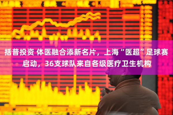 括普投资 体医融合添新名片，上海“医超”足球赛启动，36支球队来自各级医疗卫生机构