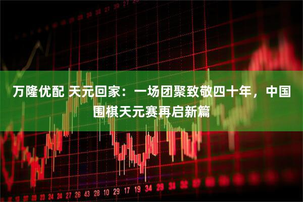 万隆优配 天元回家：一场团聚致敬四十年，中国围棋天元赛再启新篇