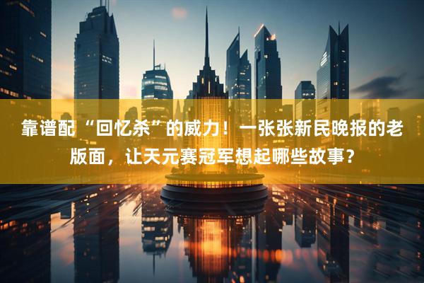靠谱配 “回忆杀”的威力！一张张新民晚报的老版面，让天元赛冠军想起哪些故事？